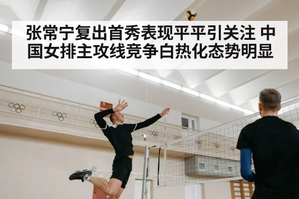 张常宁复出首秀表现平平引关注 中国女排主攻线竞争白热化态势明显