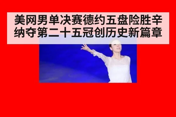 美网男单决赛德约五盘险胜辛纳夺第二十五冠创历史新篇章